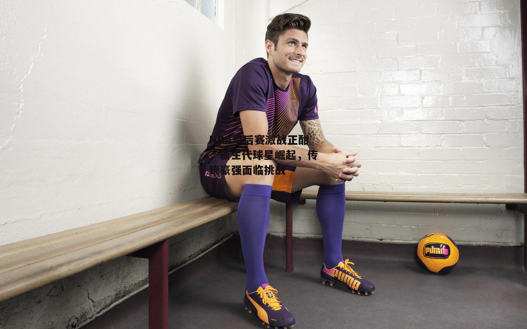 NBA季后赛激战正酣，新生代球星崛起，传统豪强面临挑战